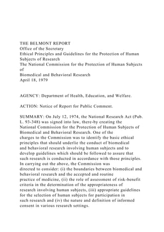 THE BELMONT REPORT
Office of the Secretary
Ethical Principles and Guidelines for the Protection of Human
Subjects of Research
The National Commission for the Protection of Human Subjects
of
Biomedical and Behavioral Research
April 18, 1979
AGENCY: Department of Health, Education, and Welfare.
ACTION: Notice of Report for Public Comment.
SUMMARY: On July 12, 1974, the National Research Act (Pub.
L. 93-348) was signed into law, there-by creating the
National Commission for the Protection of Human Subjects of
Biomedical and Behavioral Research. One of the
charges to the Commission was to identify the basic ethical
principles that should underlie the conduct of biomedical
and behavioral research involving human subjects and to
develop guidelines which should be followed to assure that
such research is conducted in accordance with those principles.
In carrying out the above, the Commission was
directed to consider: (i) the boundaries between biomedical and
behavioral research and the accepted and routine
practice of medicine, (ii) the role of assessment of risk-benefit
criteria in the determination of the appropriateness of
research involving human subjects, (iii) appropriate guidelines
for the selection of human subjects for participation in
such research and (iv) the nature and definition of informed
consent in various research settings.
 
