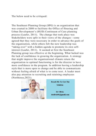 The below need to be critiqued:
The Southeast Planning Group (SPG) is an organization that
was created in 2000 to facilitate the Office of Housing and
Urban Development’s (HUD) Continuum of Care planning
process (Laufer, 2011). The change that took place was
Stakeholders were split in their views of the changes—some
agreed that they were necessary in order to advance the goals of
the organization, while others felt the new leadership was
“taking over” with a hidden agenda to promote its own self-
interest (Laufer, 2011). It seemed at first the Southeast
Planning group was effective at the beginning. What lacked was
the lack of confidence in growing the organization. A strategy
that might improve the organizational climate return the
organization to optimal functioning is for the director to have
more confidence in the program. In addition having a leadership
style that is more open to change and be able to communicate
without feeling afraid of what is to come next. A leader must
also pay attention to recruiting and retaining employees
(Northouse,2021).
 