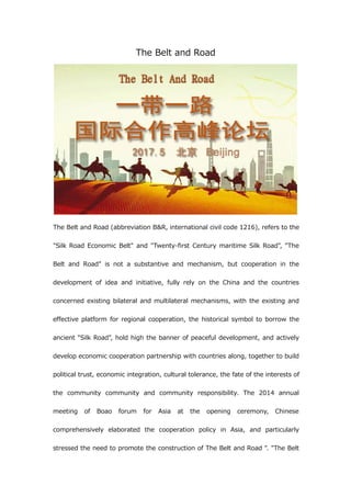 The Belt and Road
The Belt and Road (abbreviation B&R, international civil code 1216), refers to the
"Silk Road Economic Belt" and "Twenty-first Century maritime Silk Road", "The
Belt and Road" is not a substantive and mechanism, but cooperation in the
development of idea and initiative, fully rely on the China and the countries
concerned existing bilateral and multilateral mechanisms, with the existing and
effective platform for regional cooperation, the historical symbol to borrow the
ancient "Silk Road", hold high the banner of peaceful development, and actively
develop economic cooperation partnership with countries along, together to build
political trust, economic integration, cultural tolerance, the fate of the interests of
the community community and community responsibility. The 2014 annual
meeting of Boao forum for Asia at the opening ceremony, Chinese
comprehensively elaborated the cooperation policy in Asia, and particularly
stressed the need to promote the construction of The Belt and Road ". "The Belt
 