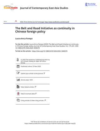 Full Terms & Conditions of access and use can be found at
https://www.tandfonline.com/action/journalInformation?journalCode=reas20
Journal of Contemporary East Asia Studies
ISSN: (Print) (Online) Journal homepage: https://www.tandfonline.com/loi/reas20
The Belt and Road Initiative as continuity in
Chinese foreign policy
Laura-Anca Parepa
To cite this article: Laura-Anca Parepa (2020) The Belt and Road Initiative as continuity
in Chinese foreign policy, Journal of Contemporary East Asia Studies, 9:2, 175-201, DOI:
10.1080/24761028.2020.1848370
To link to this article: https://doi.org/10.1080/24761028.2020.1848370
© 2020 The Author(s). Published by Informa
UK Limited, trading as Taylor & Francis
Group.
Published online: 23 Nov 2020.
Submit your article to this journal
Article views: 5931
View related articles
View Crossmark data
Citing articles: 8 View citing articles
 