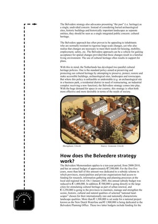 The Belvedere strategy also advocates presenting “the past” (i.e. heritage) as
a single, undivided concern. Instead of considering buried archaeological
sites, historic buildings and historically important landscapes as separate
entities, they should be seen as a single integrated public concern: cultural
heritage.

The Belvedere approach has often proven to be appealing to inhabitants
who are normally resistant to rigorous large-scale changes, yet who also
realise that changes are necessary to meet their needs for housing, mobility,
employment, safety, etc. The Belvedere approach can be a vehicle for gaining
acceptance for spatial changes provided that these changes result in a familiar
living environment. The use of cultural heritage often results in support for
plans.

With this in mind, the Netherlands has developed two parallel cultural
heritage policies. One is the standard policy aimed at preserving and
protecting our cultural heritage by attempting to preserve, protect, restore and
make accessible buildings, archaeological sites, landscapes and townscapes.
But where this policy is unfeasible or undesirable (e.g. an archaeological site
in a business park, a residential district in need of restructuring, an industrial
complex receiving a new function), the Belvedere strategy comes into play.
With the huge demand for space in our country, this strategy is often both
more effective and more desirable in terms of the needs of society.




  Mariaplaats, Utrecht                  Source: Gemeente Utrecht




How does the Belvedere strategy
work?
The Belvedere Memorandum applies to a ten-year period, from 2000-2010,
and has an annual budget of approximately €7,500,000. For the first five
years, more than half of this amount was dedicated to a subsidy scheme in
which provinces, municipalities and private organisations had access to
funding for research, information gathering and planning processes at the
local and regional level. On 1 January 2005, this annual subsidy budget was
reduced to € 1,400,000. In addition, € 500,000 is going directly to the large
cities for stimulating cultural heritage as part of urban renewal, and
€ 2,250,000 is going to the provinces to maintain, manage and strengthen the
scenic, historic, cultural and natural qualities of selected “national land-
scapes” chosen for their internationally rare and nationally characteristic
landscape qualities. More than € 1,300,000 is set aside for a national project
known as the New Dutch Waterline and € 1,900,000 is being dedicated to the
Belvedere Planning Office. These two latter budgets include funding for the
 