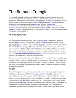 The Bemuda Triangle 
The Bermuda Triangle, also known as the Devil's Triangle, is a loosely defined region in the 
western part of the North Atlantic Ocean, where a number of aircraft and ships are said to have 
disappeared under mysterious circumstances. According to the US Navy, the triangle does not exist, 
and the name is not recognized by the US Board on Geographic Names.[1] Popular culture has 
attributed various disappearances to theparanormal or activity by extraterrestrial 
beings.[2] Documented evidence indicates that a significant percentage of the incidents were 
spurious, inaccurately reported, or embellished by later authors.[3][4][5] In a 2013 study, the World 
Wide Fund for Nature identified the world’s 10 most dangerous waters for shipping, but the Bermuda 
Triangle was not among them.[6] 
The triangle Area 
The first written boundaries date from an article by Vincent Gaddis in a 1964 issue of the pulp 
magazine Argosy,[7] where the triangle's three vertices are in Miami, Florida peninsula; in San 
Juan, Puerto Rico; and in the mid-Atlantic island of Bermuda.[4] But subsequent writers did not follow 
this definition.[4] Some writers give different boundaries and vertices to the triangle, with the total 
area varying from 1,300,000 to 3,900,000 km2 (500,000 to 1,510,000 sq mi).[4] Consequently, the 
determination of which accidents have occurred inside the triangle depends on which writer reports 
them.[4] The United States Board on Geographic Names does not recognize this name, and it is not 
delimited in any map drawn by US government agencies.[4] 
The area is one of the most heavily traveled shipping lanes in the world, with ships crossing through 
it daily for ports in the Americas, Europe, and the Caribbean Islands. Cruise ships are also plentiful, 
and pleasure craft regularly go back and forth between Florida and the islands. It is also a heavily 
flown route for commercial and private aircraft heading towards Florida, the Caribbean, and South 
America from points north. 
Origins 
The earliest allegation of unusual disappearances in the Bermuda area appeared in a September 
17, 1950 article published in The Miami Herald (Associated Press)[8] by Edward Van Winkle 
Jones.[9] Two years later, Fate magazine published "Sea Mystery at Our Back Door",[10] a short 
article by George X. Sand covering the loss of several planes and ships, including the loss ofFlight 
19, a group of five U.S. Navy TBM Avenger bombers on a training mission. Sand's article was the 
first to lay out the now-familiar triangular area where the losses took place. Flight 19 alone would be 
covered again in the April 1962 issue of American Legion magazine.[11] In it, author Allan W. 
Eckert wrote that the flight leader had been heard saying, "We are entering white water, nothing 
 