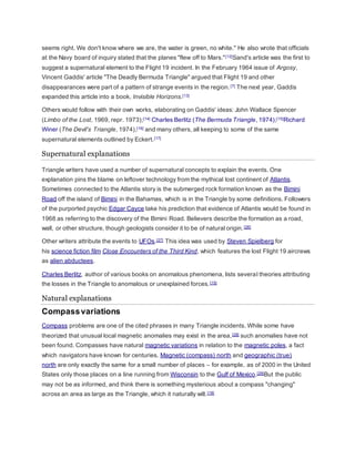 seems right. We don't know where we are, the water is green, no white." He also wrote that officials 
at the Navy board of inquiry stated that the planes "flew off to Mars." [12]Sand's article was the first to 
suggest a supernatural element to the Flight 19 incident. In the February 1964 issue of Argosy, 
Vincent Gaddis' article "The Deadly Bermuda Triangle" argued that Flight 19 and other 
disappearances were part of a pattern of strange events in the region. [7] The next year, Gaddis 
expanded this article into a book, Invisible Horizons.[13] 
Others would follow with their own works, elaborating on Gaddis' ideas: John Wallace Spencer 
(Limbo of the Lost, 1969, repr. 1973);[14] Charles Berlitz (The Bermuda Triangle, 1974);[15]Richard 
Winer (The Devil's Triangle, 1974),[16] and many others, all keeping to some of the same 
supernatural elements outlined by Eckert.[17] 
Supernatural explanations 
Triangle writers have used a number of supernatural concepts to explain the events. One 
explanation pins the blame on leftover technology from the mythical lost continent of Atlantis. 
Sometimes connected to the Atlantis story is the submerged rock formation known as the Bimini 
Road off the island of Bimini in the Bahamas, which is in the Triangle by some definitions. Followers 
of the purported psychic Edgar Cayce take his prediction that evidence of Atlantis would be found in 
1968 as referring to the discovery of the Bimini Road. Believers describe the formation as a road, 
wall, or other structure, though geologists consider it to be of natural origin. [26] 
Other writers attribute the events to UFOs.[27] This idea was used by Steven Spielberg for 
his science fiction film Close Encounters of the Third Kind, which features the lost Flight 19 aircrews 
as alien abductees. 
Charles Berlitz, author of various books on anomalous phenomena, lists several theories attributing 
the losses in the Triangle to anomalous or unexplained forces.[15] 
Natural explanations 
Compass variations 
Compass problems are one of the cited phrases in many Triangle incidents. While some have 
theorized that unusual local magnetic anomalies may exist in the area, [28] such anomalies have not 
been found. Compasses have natural magnetic variations in relation to the magnetic poles, a fact 
which navigators have known for centuries. Magnetic (compass) north and geographic (true) 
north are only exactly the same for a small number of places – for example, as of 2000 in the United 
States only those places on a line running from Wisconsin to the Gulf of Mexico.[29]But the public 
may not be as informed, and think there is something mysterious about a compass "changing" 
across an area as large as the Triangle, which it naturally will. [18] 
 