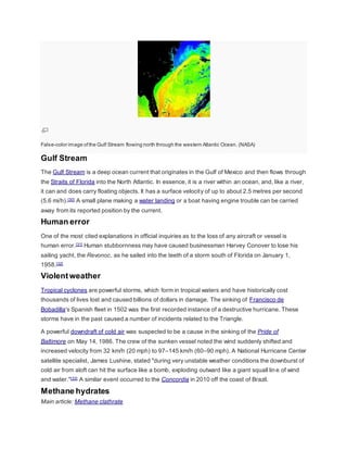 False-color image of the Gulf Stream flowing north through the western Atlantic Ocean. (NASA) 
Gulf Stream 
The Gulf Stream is a deep ocean current that originates in the Gulf of Mexico and then flows through 
the Straits of Florida into the North Atlantic. In essence, it is a river within an ocean, and, like a river, 
it can and does carry floating objects. It has a surface velocity of up to about 2.5 metres per second 
(5.6 mi/h).[30] A small plane making a water landing or a boat having engine trouble can be carried 
away from its reported position by the current. 
Human error 
One of the most cited explanations in official inquiries as to the loss of any aircraft or vessel is 
human error.[31] Human stubbornness may have caused businessman Harvey Conover to lose his 
sailing yacht, the Revonoc, as he sailed into the teeth of a storm south of Florida on January 1, 
1958.[32] 
Violent weather 
Tropical cyclones are powerful storms, which form in tropical waters and have historically cost 
thousands of lives lost and caused billions of dollars in damage. The sinking of Francisco de 
Bobadilla's Spanish fleet in 1502 was the first recorded instance of a destructive hurricane. These 
storms have in the past caused a number of incidents related to the Triangle. 
A powerful downdraft of cold air was suspected to be a cause in the sinking of the Pride of 
Baltimore on May 14, 1986. The crew of the sunken vessel noted the wind suddenly shifted and 
increased velocity from 32 km/h (20 mph) to 97–145 km/h (60–90 mph). A National Hurricane Center 
satellite specialist, James Lushine, stated "during very unstable weather conditions the downburst of 
cold air from aloft can hit the surface like a bomb, exploding outward like a giant squall lin e of wind 
and water."[33] A similar event occurred to the Concordia in 2010 off the coast of Brazil. 
Methane hydrates 
Main article: Methane clathrate 
 