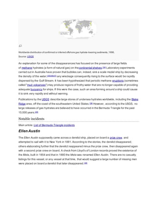 Worldwide distribution of confirmed or inferred offshore gas hydrate-bearing sediments, 1996. 
Source: USGS 
An explanation for some of the disappearances has focused on the presence of large fields 
of methane hydrates (a form of natural gas) on thecontinental shelves.[34] Laboratory experiments 
carried out in Australia have proven that bubbles can, indeed, sink a scale model ship by decreasing 
the density of the water;[35][36][37] any wreckage consequently rising to the surface would be rapidly 
dispersed by the Gulf Stream. It has been hypothesized that periodic methane eruptions (sometimes 
called "mud volcanoes") may produce regions of frothy water that are no longer capable of providing 
adequate buoyancy for ships. If this were the case, such an area forming around a ship could cause 
it to sink very rapidly and without warning. 
Publications by the USGS describe large stores of undersea hydrates worldwide, including the Blake 
Ridge area, off the coast of the southeastern United States.[38] However, according to the USGS, no 
large releases of gas hydrates are believed to have occurred in the Bermuda Triangle for the past 
15,000 years.[20] 
Notable incidents 
Main article: List of Bermuda Triangle incidents 
Ellen Austin 
The Ellen Austin supposedly came across a derelict ship, placed on board a prize crew, and 
attempted to sail with it to New York in 1881. According to the stories, the derelict disappeared; 
others elaborating further that the derelict reappeared minus the prize crew, then disappeared again 
with a second prize crew on board. A check from Lloyd's of London records proved the existence of 
the Meta, built in 1854 and that in 1880 the Meta was renamed Ellen Austin. There are no casualty 
listings for this vessel, or any vessel at that time, that would suggest a large number of missing men 
were placed on board a derelict that later disappeared. [39] 
 