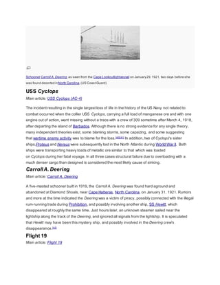 Schooner Carroll A. Deering, as seen from the Cape Lookoutlightvessel on January 29, 1921, two days before she 
was found deserted inNorth Carolina. (US Coast Guard) 
USS Cyclops 
Main article: USS Cyclops (AC-4) 
The incident resulting in the single largest loss of life in the history of the US Navy not related to 
combat occurred when the collier USS Cyclops, carrying a full load of manganese ore and with one 
engine out of action, went missing without a trace with a crew of 309 sometime after March 4, 1918, 
after departing the island of Barbados. Although there is no strong evidence for any single theory, 
many independent theories exist, some blaming storms, some capsizing, and some suggesting 
that wartime enemy activity was to blame for the loss.[40][41] In addition, two of Cyclops's sister 
ships,Proteus and Nereus were subsequently lost in the North Atlantic during World War II. Both 
ships were transporting heavy loads of metallic ore similar to that which was loaded 
on Cyclops during her fatal voyage. In all three cases structural failure due to overloading with a 
much denser cargo than designed is considered the most likely cause of sinking. 
Carroll A. Deering 
Main article: Carroll A. Deering 
A five-masted schooner built in 1919, the Carroll A. Deering was found hard aground and 
abandoned at Diamond Shoals, near Cape Hatteras, North Carolina, on January 31, 1921. Rumors 
and more at the time indicated the Deering was a victim of piracy, possibly connected with the illegal 
rum-running trade during Prohibition, and possibly involving another ship, SS Hewitt, which 
disappeared at roughly the same time. Just hours later, an unknown steamer sailed near the 
lightship along the track of the Deering, and ignored all signals from the lightship. It is speculated 
that Hewitt may have been this mystery ship, and possibly involved in the Deering crew's 
disappearance.[42] 
Flight 19 
Main article: Flight 19 
 