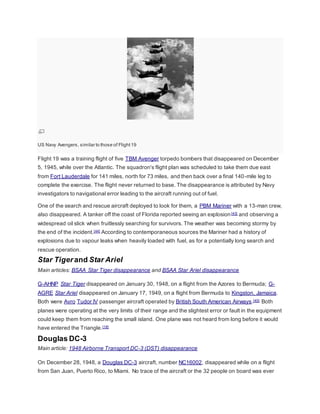 US Navy Avengers, similar to those of Flight 19 
Flight 19 was a training flight of five TBM Avenger torpedo bombers that disappeared on December 
5, 1945, while over the Atlantic. The squadron's flight plan was scheduled to take them due east 
from Fort Lauderdale for 141 miles, north for 73 miles, and then back over a final 140-mile leg to 
complete the exercise. The flight never returned to base. The disappearance is attributed by Navy 
investigators to navigational error leading to the aircraft running out of fuel. 
One of the search and rescue aircraft deployed to look for them, a PBM Mariner with a 13-man crew, 
also disappeared. A tanker off the coast of Florida reported seeing an explosion[43] and observing a 
widespread oil slick when fruitlessly searching for survivors. The weather was becoming stormy by 
the end of the incident.[44] According to contemporaneous sources the Mariner had a history of 
explosions due to vapour leaks when heavily loaded with fuel, as for a potentially long search and 
rescue operation. 
Star Tiger and Star Ariel 
Main articles: BSAA Star Tiger disappearance and BSAA Star Ariel disappearance 
G-AHNP Star Tiger disappeared on January 30, 1948, on a flight from the Azores to Bermuda; G-AGRE 
Star Ariel disappeared on January 17, 1949, on a flight from Bermuda to Kingston, Jamaica. 
Both were Avro Tudor IV passenger aircraft operated by British South American Airways.[45] Both 
planes were operating at the very limits of their range and the slightest error or fault in the equipment 
could keep them from reaching the small island. One plane was not heard from long before it would 
have entered the Triangle.[18] 
Douglas DC-3 
Main article: 1948 Airborne Transport DC-3 (DST) disappearance 
On December 28, 1948, a Douglas DC-3 aircraft, number NC16002, disappeared while on a flight 
from San Juan, Puerto Rico, to Miami. No trace of the aircraft or the 32 people on board was ever 
 