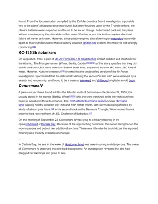 found. From the documentation compiled by the Civil Aeronautics Board investigation, a possible 
key to the plane's disappearance was found, but barely touched upon by the Triangle writers: the 
plane's batteries were inspected and found to be low on charge, but ordered back into the plane 
without a recharge by the pilot while in San Juan. Whether or not this led to complete electrical 
failure will never be known. However, since piston-engined aircraft rely upon magnetos to provide 
spark to their cylinders rather than a battery powered ignition coil system, this theory is not strongly 
convincing.[46] 
KC-135 Stratotankers 
On August 28, 1963, a pair of US Air Force KC-135 Stratotanker aircraft collided and crashed into 
the Atlantic. The Triangle version (Winer, Berlitz, Gaddis[7][15][16]) of this story specifies that they did 
collide and crash, but there were two distinct crash sites, separated by over 160 miles (260 km) of 
water. However, Kusche's research[18] showed that the unclassified version of the Air Force 
investigation report stated that the debris field defining the second "crash si te" was examined by a 
search and rescue ship, and found to be a mass of seaweed and driftwoodtangled in an old buoy. 
Connemara IV 
A pleasure yacht was found adrift in the Atlantic south of Bermuda on September 26, 1955; it is 
usually stated in the stories (Berlitz, Winer[15][16]) that the crew vanished while the yacht survived 
being at sea during three hurricanes. The 1955 Atlantic hurricane season shows Hurricane 
Ione passing nearby between the 14th and 18th of that month, with Bermuda being affected by 
winds of almost gale force.[18] In his second book on the Bermuda Triangle, Winer quoted from a 
letter he had received from Mr J.E. Challenor of Barbados:[47] 
On the morning of September 22 Connemara IV was lying to a heavy mooring in the 
open roadstead of Carlisle Bay. Because of the approaching hurricane, the owner strengthened the 
mooring ropes and put out two additional anchors. There was little else he could do, as the exposed 
mooring was the only available anchorage. 
... 
In Carlisle Bay, the sea in the wake of Hurricane Janet was awe-inspiring and dangerous. The owner 
of Connemara IV observed that she had disappeared. An investigation revealed that she had 
dragged her moorings and gone to sea. 
