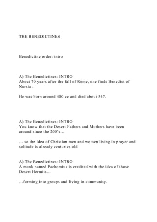 THE BENEDICTINES
Benedictine order: intro
A) The Benedictines: INTRO
About 70 years after the fall of Rome, one finds Benedict of
Nursia .
He was born around 480 ce and died about 547.
A) The Benedictines: INTRO
You know that the Desert Fathers and Mothers have been
around since the 200’s…
… so the idea of Christian men and women living in prayer and
solitude is already centuries old
A) The Benedictines: INTRO
A monk named Pachomius is credited with the idea of those
Desert Hermits…
…forming into groups and living in community.
 