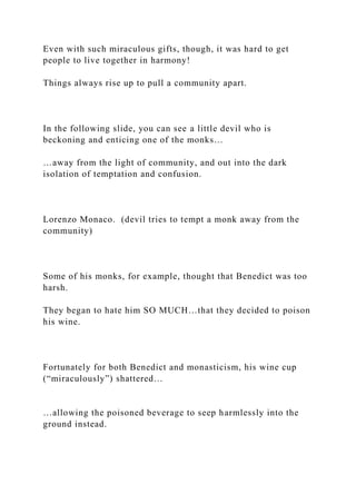 Even with such miraculous gifts, though, it was hard to get
people to live together in harmony!
Things always rise up to pull a community apart.
In the following slide, you can see a little devil who is
beckoning and enticing one of the monks…
…away from the light of community, and out into the dark
isolation of temptation and confusion.
Lorenzo Monaco. (devil tries to tempt a monk away from the
community)
Some of his monks, for example, thought that Benedict was too
harsh.
They began to hate him SO MUCH…that they decided to poison
his wine.
Fortunately for both Benedict and monasticism, his wine cup
(“miraculously”) shattered…
…allowing the poisoned beverage to seep harmlessly into the
ground instead.
 