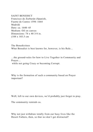 SAINT BENEDICT
Francisco de Zurbarán (Spanish,
Fuente de Cantos 1598–1664
Madrid)
Date: ca. 1640–45
Medium: Oil on canvas
Dimensions: 74 x 40 3/4 in.
(188 x 103.5 cm
The Benedictines
What Benedict is best known for, however, is his Rule…
…the ground-rules for how to Live Together in Community and
Prayer…
while not going Crazy or becoming Corrupt.
Why is the formation of such a community based on Prayer
important?
Well, left to our own devices, we’d probably just forget to pray.
The community reminds us.
Why not just withdraw totally from our busy lives like the
Desert Fathers, then, so that we don’t get distracted?
 
