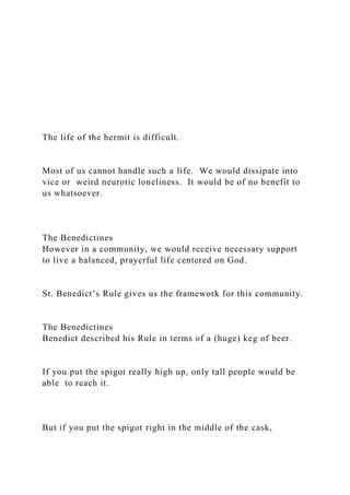 The life of the hermit is difficult.
Most of us cannot handle such a life. We would dissipate into
vice or weird neurotic loneliness. It would be of no benefit to
us whatsoever.
The Benedictines
However in a community, we would receive necessary support
to live a balanced, prayerful life centered on God.
St. Benedict’s Rule gives us the framework for this community.
The Benedictines
Benedict described his Rule in terms of a (huge) keg of beer.
If you put the spigot really high up, only tall people would be
able to reach it.
But if you put the spigot right in the middle of the cask,
 