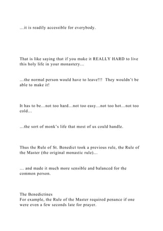 …it is readily accessible for everybody.
That is like saying that if you make it REALLY HARD to live
this holy life in your monastery…
…the normal person would have to leave!!! They wouldn’t be
able to make it!
It has to be…not too hard…not too easy…not too hot…not too
cold…
…the sort of monk’s life that most of us could handle.
Thus the Rule of St. Benedict took a previous rule, the Rule of
the Master (the original monastic rule)…
… and made it much more sensible and balanced for the
common person.
The Benedictines
For example, the Rule of the Master required penance if one
were even a few seconds late for prayer.
 