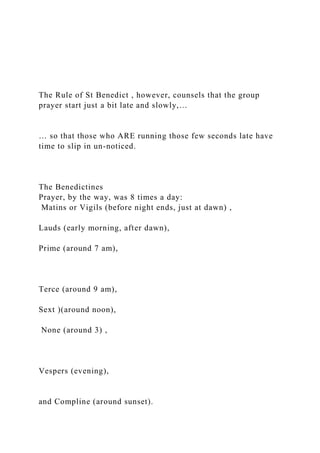 The Rule of St Benedict , however, counsels that the group
prayer start just a bit late and slowly,…
… so that those who ARE running those few seconds late have
time to slip in un-noticed.
The Benedictines
Prayer, by the way, was 8 times a day:
Matins or Vigils (before night ends, just at dawn) ,
Lauds (early morning, after dawn),
Prime (around 7 am),
Terce (around 9 am),
Sext )(around noon),
None (around 3) ,
Vespers (evening),
and Compline (around sunset).
 
