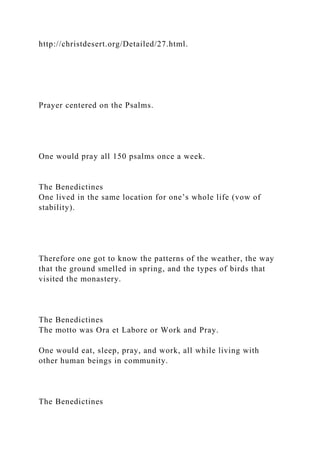 http://christdesert.org/Detailed/27.html.
Prayer centered on the Psalms.
One would pray all 150 psalms once a week.
The Benedictines
One lived in the same location for one’s whole life (vow of
stability).
Therefore one got to know the patterns of the weather, the way
that the ground smelled in spring, and the types of birds that
visited the monastery.
The Benedictines
The motto was Ora et Labore or Work and Pray.
One would eat, sleep, pray, and work, all while living with
other human beings in community.
The Benedictines
 
