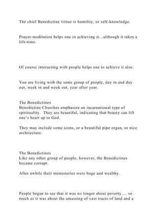The chief Benedictine virtue is humility, or self-knowledge.
Prayer-meditation helps one in achieving it…although it takes a
life-time.
Of course interacting with people helps one to achieve it also.
You are living with the same group of people, day in and day
out, week in and week out, year after year.
The Benedictines
Benedictine Churches emphasize an incarnational type of
spirituality. They are beautiful, indicating that beauty can lift
one’s heart up to God.
They may include some icons, or a beautiful pipe organ, or nice
architecture.
The Benedictines
Like any other group of people, however, the Benedictines
became corrupt.
After awhile their monasteries were huge and wealthy.
People began to see that it was no longer about poverty…. so
much as it was about the amassing of vast tracts of land and a
 