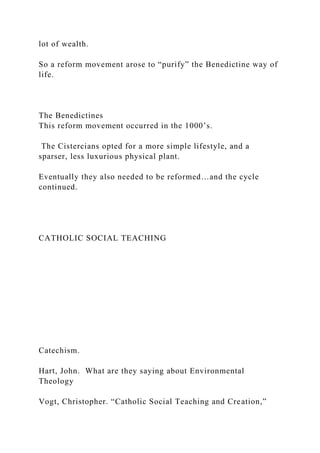 lot of wealth.
So a reform movement arose to “purify” the Benedictine way of
life.
The Benedictines
This reform movement occurred in the 1000’s.
The Cistercians opted for a more simple lifestyle, and a
sparser, less luxurious physical plant.
Eventually they also needed to be reformed…and the cycle
continued.
CATHOLIC SOCIAL TEACHING
Catechism.
Hart, John. What are they saying about Environmental
Theology
Vogt, Christopher. “Catholic Social Teaching and Creation,”
 