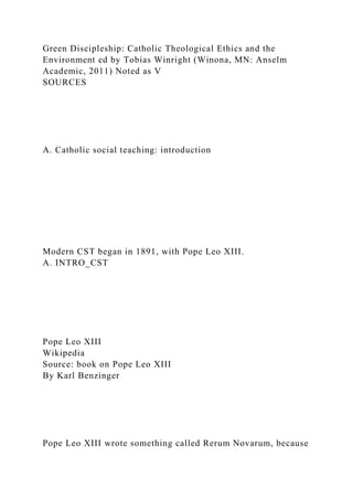 Green Discipleship: Catholic Theological Ethics and the
Environment ed by Tobias Winright (Winona, MN: Anselm
Academic, 2011) Noted as V
SOURCES
A. Catholic social teaching: introduction
Modern CST began in 1891, with Pope Leo XIII.
A. INTRO_CST
Pope Leo XIII
Wikipedia
Source: book on Pope Leo XIII
By Karl Benzinger
Pope Leo XIII wrote something called Rerum Novarum, because
 