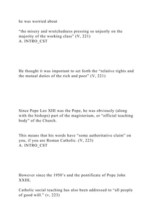 he was worried about
“the misery and wretchedness pressing so unjustly on the
majority of the working class” (V, 221)
A. INTRO_CST
He thought it was important to set forth the “relative rights and
the mutual duties of the rich and poor” (V, 221)
Since Pope Leo XIII was the Pope, he was obviously (along
with the bishops) part of the magisterium, or “official teaching
body” of the Church.
This means that his words have “some authoritative claim” on
you, if you are Roman Catholic. (V, 223)
A. INTRO_CST
However since the 1950’s and the pontificate of Pope John
XXIII,
Catholic social teaching has also been addressed to “all people
of good will.” (v, 223)
 
