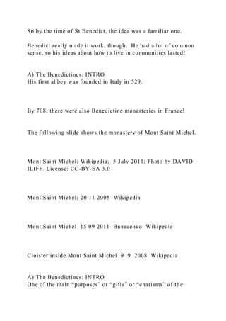 So by the time of St Benedict, the idea was a familiar one.
Benedict really made it work, though. He had a lot of common
sense, so his ideas about how to live in communities lasted!
A) The Benedictines: INTRO
His first abbey was founded in Italy in 529.
By 708, there were also Benedictine monasteries in France!
The following slide shows the monastery of Mont Saint Michel.
Mont Saint Michel; Wikipedia; 5 July 2011; Photo by DAVID
ILIFF. License: CC-BY-SA 3.0
Mont Saint Michel; 20 11 2005 Wikipedia
Mont Saint Michel 15 09 2011 Ввласенко Wikipedia
Cloister inside Mont Saint Michel 9 9 2008 Wikipedia
A) The Benedictines: INTRO
One of the main “purposes” or “gifts” or “charisms” of the
 