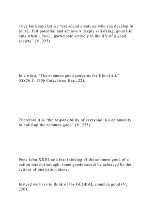 They both say that we “are social creatures who can develop to
[our]…full potential and achieve a deeply satisfying, good life
only when…[we]…participate actively in the life of a good
society” (V, 225)
In a word, “The common good concerns the life of all,”
(GS26.1; 1906 Catechism; Hart, 22).
Therefore it is “the responsibility of everyone in a community
to build up the common good” (V, 225)
Pope John XXIII said that thinking of the common good of a
nation was not enough; some goods cannot be achieved by the
actions of one nation alone.
Instead we have to think of the GLOBAL common good (V,
226)
 