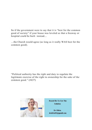So if the government were to say that it is “best for the common
good of society” if your house was leveled so that a freeway or
hospital could be built instead…
…the Church would agree (as long as it really WAS best for the
common good).
“Political authority has the right and duty to regulate the
legitimate exercise of the right to ownership for the sake of the
common good.” (#637)
 