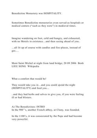 Benedictine Monastery was HOSPITALITY.
Sometimes Benedictine monasteries even served as hospitals or
medical centers (“such as they were”) in medieval times.
Imagine wandering on foot, cold and hungry, and exhausted,
with no Motels in existence…and then seeing ahead of you..
…all lit up of course with candles and fire-places, instead of
gas….
Mont Saint Michel at night from land bridge; 20 09 2006 Benh
LIEU SONG Wikipedia
What a comfort that would be!
They would take you in…and you could spend the night
(HOSPITALITY) and feed you…
..and they had herbs and salves to give you, if you were feeling
ill or had blisters.
A) The Benedictines: INTRO
In the 900’’s, another French abbey, at Cluny, was founded.
In the 1100’s, it was consecrated by the Pope and had become
very powerful.
 