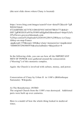 (the next slide shows where Cluny is located)
https://www.bing.com/images/search?view=detailV2&ccid=7gR
WEEGY&id=
472A6BF0DCAE757E31D01EF93C1603457BE41771&thid=
OIP.7gRWEEGYa4VSc5Y08VuEQgHaGJ&mediaurl=https%3a%
2f%2fwww.greyworldnomads.com
%2fwp-content%2fuploads%2f2018%2f01%2fWhere-is-Cluny-
Abbey-on-map-France
.jpg&exph=570&expw=686&q=cluny+monasteries+map&simid
=608003072965085976&selectedIndex=0&ajaxhist=0
In the following slide, you can see how all the IMPORTANT
MEN OF POWER were gathered around the consecration
(“blessing”) of this monastic complex.
Again: the Church is involved with culture, money, and power.
Consecration of Cluny by Urban II in 1100’s (Bibliotheque
Nationale) Wikipedia
A) The Benedictines: INTRO
The original Church from the 1100’s was destroyed. Additional
parts were built up over centuries.
Here is a model of how the whole thing looked in medieval
times.
 