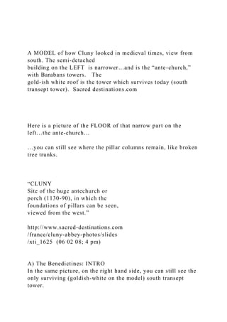 A MODEL of how Cluny looked in medieval times, view from
south. The semi-detached
building on the LEFT is narrower…and is the “ante-church,”
with Barabans towers. The
gold-ish white roof is the tower which survives today (south
transept tower). Sacred destinations.com
Here is a picture of the FLOOR of that narrow part on the
left…the ante-church…
…you can still see where the pillar columns remain, like broken
tree trunks.
“CLUNY
Site of the huge antechurch or
porch (1130-90), in which the
foundations of pillars can be seen,
viewed from the west.”
http://www.sacred-destinations.com
/france/cluny-abbey-photos/slides
/xti_1625 (06 02 08; 4 pm)
A) The Benedictines: INTRO
In the same picture, on the right hand side, you can still see the
only surviving (goldish-white on the model) south transept
tower.
 