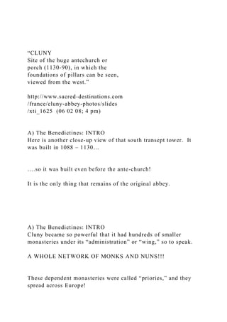 “CLUNY
Site of the huge antechurch or
porch (1130-90), in which the
foundations of pillars can be seen,
viewed from the west.”
http://www.sacred-destinations.com
/france/cluny-abbey-photos/slides
/xti_1625 (06 02 08; 4 pm)
A) The Benedictines: INTRO
Here is another close-up view of that south transept tower. It
was built in 1088 – 1130…
….so it was built even before the ante-church!
It is the only thing that remains of the original abbey.
A) The Benedictines: INTRO
Cluny became so powerful that it had hundreds of smaller
monasteries under its “administration” or “wing,” so to speak.
A WHOLE NETWORK OF MONKS AND NUNS!!!
These dependent monasteries were called “priories,” and they
spread across Europe!
 