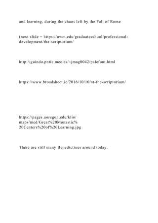 and learning, during the chaos left by the Fall of Rome
(next slide = https://uwm.edu/graduateschool/professional-
development/the-scriptorium/
http://guindo.pntic.mec.es/~jmag0042/palefont.html
https://www.broadsheet.ie/2016/10/10/at-the-scriptorium/
https://pages.uoregon.edu/klio/
maps/med/Great%20Monastic%
20Centers%20of%20Learning.jpg
There are still many Benedictines around today.
 