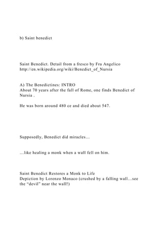 b) Saint benedict
Saint Benedict. Detail from a fresco by Fra Angelico
http://en.wikipedia.org/wiki/Benedict_of_Nursia
A) The Benedictines: INTRO
About 70 years after the fall of Rome, one finds Benedict of
Nursia .
He was born around 480 ce and died about 547.
Supposedly, Benedict did miracles…
…like healing a monk when a wall fell on him.
Saint Benedict Restores a Monk to Life
Depiction by Lorenzo Monaco (crushed by a falling wall…see
the “devil” near the wall!)
 