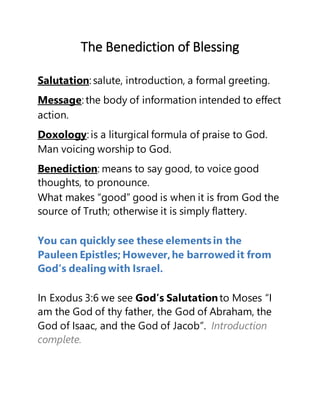 The Benediction of Blessing
Salutation: salute, introduction, a formal greeting.
Message: the body of information intended to effect
action.
Doxology: is a liturgical formula of praise to God.
Man voicing worship to God.
Benediction: means to say good, to voice good
thoughts, to pronounce.
What makes “good” good is when it is from God the
source of Truth; otherwise it is simply flattery.
You can quickly see these elements in the
Pauleen Epistles; However,he borrowed it from
God’s dealing with Israel.
In Exodus 3:6 we see God’s Salutationto Moses, “I
am the God of thy father, the God of Abraham, the
God of Isaac, and the God of Jacob”. Introduction
complete.
 