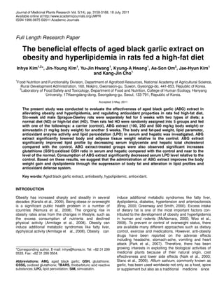 Journal of Medicinal Plants Research Vol. 5(14), pp. 3159-3168, 18 July, 2011
Available online at http://www.academicjournals.org/JMPR
ISSN 1996-0875 ©2011 Academic Journals
Full Length Research Paper
The beneficial effects of aged black garlic extract on
obesity and hyperlipidemia in rats fed a high-fat diet
Inhye Kim1,2
*, Jin-Young Kim1
, Yu-Jin Hwang1
, Kyung-A Hwang1
, Ae-Son Om2
, Jae-Hyun Kim1
and Kang-Jin Cho1
1
Food Nutrition and Functionality Division, Department of Agrofood Resources, National Academy of Agricultural Science,
Rural Development Administration, 160, Nokjiro, Gwonseon-gu, Suwon, Gyeonggi-do, 441-853, Republic of Korea.
2
Laboratory of Food Safety and Toxicology, Department of Food and Nutrition, College of Human Ecology, Hanyang
University, 17Haengdang-dong, Seongdong-gu, Seoul, 133-791, Republic of Korea.
Accepted 3 May, 2011
The present study was conducted to evaluate the effectiveness of aged black garlic (ABG) extract in
alleviating obesity and hyperlipidemia, and regulating antioxidant properties in rats fed high-fat diet.
Six-week old male Sprague-Dawley rats were separately fed for 5 weeks with two types of diets; a
normal diet (ND) or high-fat diet (HD). Then rats fed HD were randomly assigned into 5 groups and fed
with one of the followings: a carrier (control), ABG extract (100, 250 and 500 mg/kg body weight) or
simvastatin (1 mg/kg body weight) for another 5 weeks. The body and fat-pad weight, lipid parameter,
antioxidant enzyme activity and lipid peroxidation (LPO) in serum and hepatic was investigated. ABG
extract significantly lowered body and adipose tissue weight relative to the control. ABG extract
significantly improved lipid profile by decreasing serum triglyceride and hepatic total cholesterol
compared with the control. ABG extract-treated groups were also observed significant increases
glutathione (GSH):oxidized GSH ratio in serum and hepatic compared with the control and near to the
level of the normal. Consumption of ABG extract significantly decreased serum LPO level relative to the
control. Based on these results, we suggest that the administration of ABG extract improves the body
weight gain and dyslipidemia through the suppression of body fat and alteration in lipid profiles and
antioxidant defense system.
Key words: Aged black garlic extract, antiobesity, hypolipidemic, antioxidant.
INTRODUCTION
Obesity has increased sharply and steadily in several
decades (Karalis et al., 2009). Being obese or overweight
is a significant public health problem in a number of
countries (Nomura et al., 2008). The ongoing rise in
obesity rates arise from the changes in lifestyle, such as
the excess consumption of nutrients and declined
physical activity (Armitage et al., 2008). Obesity can
induce additional metabolic syndromes like fatty liver,
dyphysical activity (Armitage et al., 2008). Obesity can
*Corresponding author. E-mail: inhye@korea.kr. Tel: +82 31 299
0533. Fax: +82 31 299 0504.
Abbreviations: ABG, aged black garlic; GSH, glutathione;
GSSG, oxidized glutathione; TBARS, thiobarbituric acid reactive
substances; LPO, lipid peroxidation; SIM, simvastatin.
induce additional metabolic syndromes like fatty liver,
dyslipidemia, diabetes, hypertension and arteriosclerosis
(Bray, 2000; Greenway and Smith, 2000). Excess intake
of dietary fat is one of the most important factors con-
tributed to the development of obesity and hyperlipidemia
in human and rodents (McNamara, 2000; Woo et al.,
2008). To prevent or control of overweight status, there
are available many different approaches such as dietary
control, exercise and medications. However, anti-obesity
drugs have been reported on the adverse effects
including headache, stomach-ache, vomiting and heart
attack (Park et al., 2007). Therefore, there has been
growing interests in exploiting the biological activities of
medicinal plants because of their natural origin, cost
effectiveness and lower side effects (Naik et al., 2003;
Slanc et al., 2009). Allium sativum, commonly known as
garlic, has been used worldwide not only as a food, spice
or supplement but also as a traditional medicine since
 