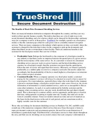 The Benefits of Fixed-Price Document Shredding Services
There are many information destruction companies throughout the country, and they can vary
widely in their specific business models. The truth is that there are a lot of right ways to do
secure document shredding, and a lot of prices which can be charged for the procedure and many
ways for a company to arrive at those prices. TrueShred, for example, operates on a fixed-price
model, so that the customer pays either for each given visit or a monthly retainer for regular
services. There are many companies in the industry which operate on time-cost model, where the
customer is charged for the time that it takes for the company to pick up the documents and
either shred them on-site or return them to their facility. There are numerous benefits to the
customer for the fixed-price model. Here are two of them.




Predictable Costs: Perhaps the best benefit to the consumer of a fixed-price model in
any industry is that there can be no surprises between the quoted price of a given service
and the invoiced price of the same service. So, if a customer is in need of a document
shredding service once per week at a given location, and the hired shredding service
operates on a fixed-price model, then the customer can expect that the quoted price
before the start of service will equal their first invoice. Obviously, no format is perfectly
predictable, as a sudden spike in costs for a company can lead to the need to adjust fees
accordingly, but the predictability of the fee is much higher in a fixed-price cost structure
than a time-cost price structure.
Consistent Results: When a company operates on a fixed-price model, a customer
paying for the company’s services will always be educated on exactly what to expect for
a given price. For some industries, especially those where the work done by the company
is prone to constant change, a fixed-price model doesn’t make sense. However, the secure
destruction of information is a fairly standard service, and is not as susceptible to flux as
some other industries. As such, it is easily understood by both the customer and the
company what a recurring service, once per week, should look like and what it should
entail. This is drawn up in a contract called a service agreement, and the price is fixed at
that time, with payments occurring at regular intervals. Usually, this interval is in the
form of a monthly retainer. Time-cost models instead use time and cost of materials as
the basis for the final invoice at the end of each period, and can sometimes result in
highly variable costs for the customer.

Those who are looking for document shredding services in Northern VA, DC, and MD could
consult any of the numerous companies which service that area. Since the region is home to
many government contractors and government agencies, the need for secure destruction of
information is particularly high. TrueShred offers a fixed-price service to their clients throughout
the area, and their on-site shredding service model ensures that each company’s information is

 