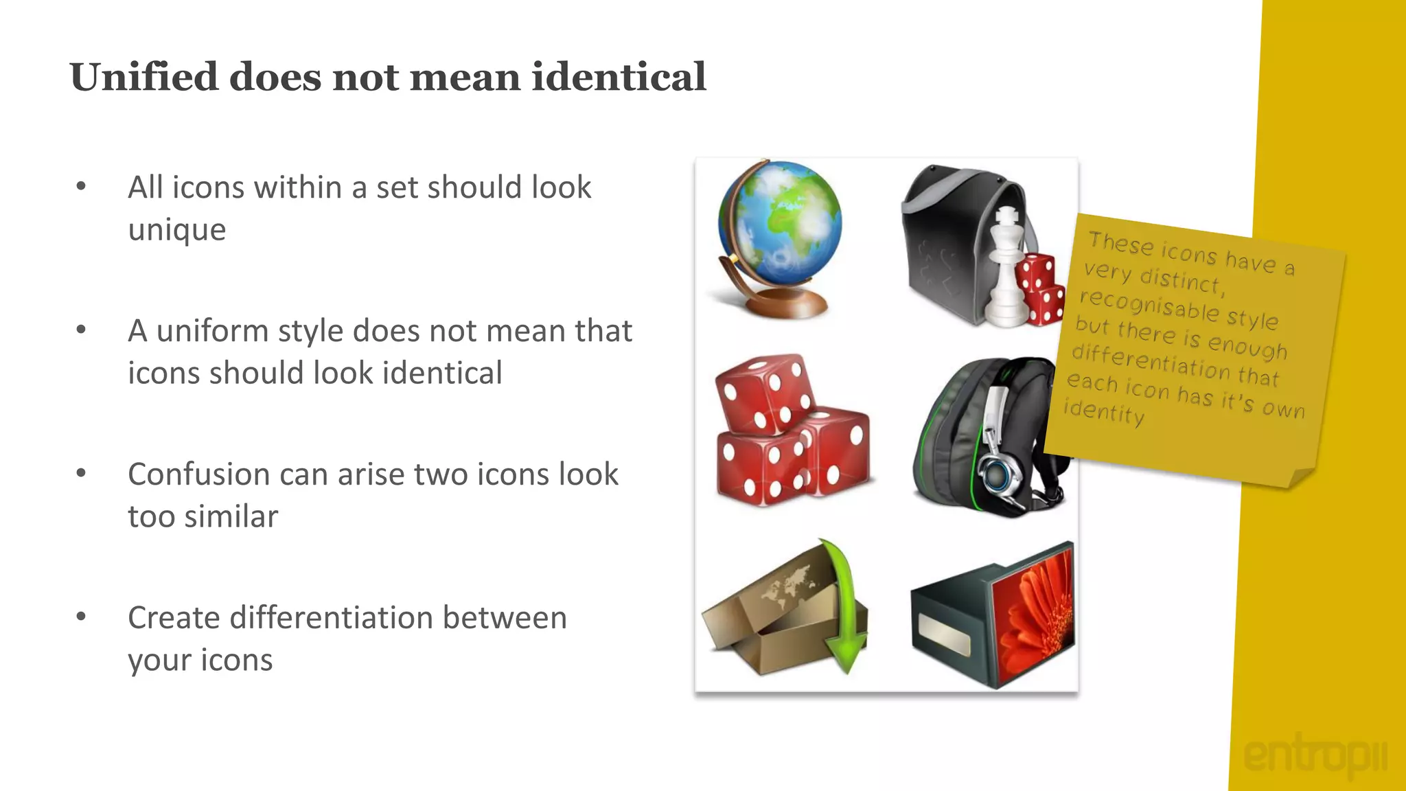 Unified does not mean identical

•   All icons within a set should look
    unique

•   A uniform style does not mean that
    icons should look identical

•   Confusion can arise two icons look
    too similar

•   Create differentiation between
    your icons
 