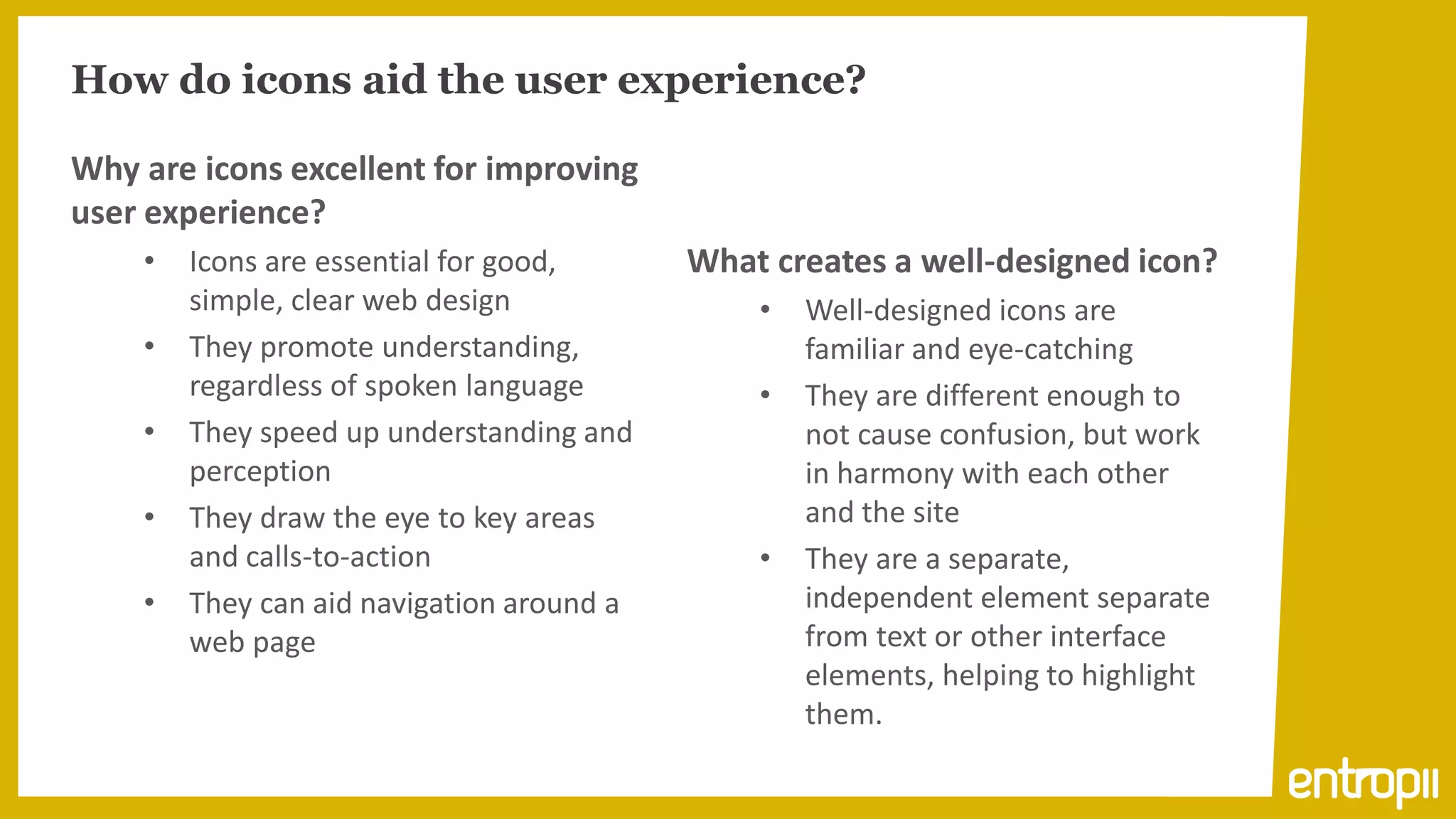 How do icons aid the user experience?

Why are icons excellent for improving
user experience?
    •   Icons are essential for good,      What creates a well-designed icon?
        simple, clear web design               •   Well-designed icons are
    •   They promote understanding,                familiar and eye-catching
        regardless of spoken language          •   They are different enough to
    •   They speed up understanding and            not cause confusion, but work
        perception                                 in harmony with each other
    •   They draw the eye to key areas             and the site
        and calls-to-action                    •   They are a separate,
    •   They can aid navigation around a           independent element separate
        web page                                   from text or other interface
                                                   elements, helping to highlight
                                                   them.
 