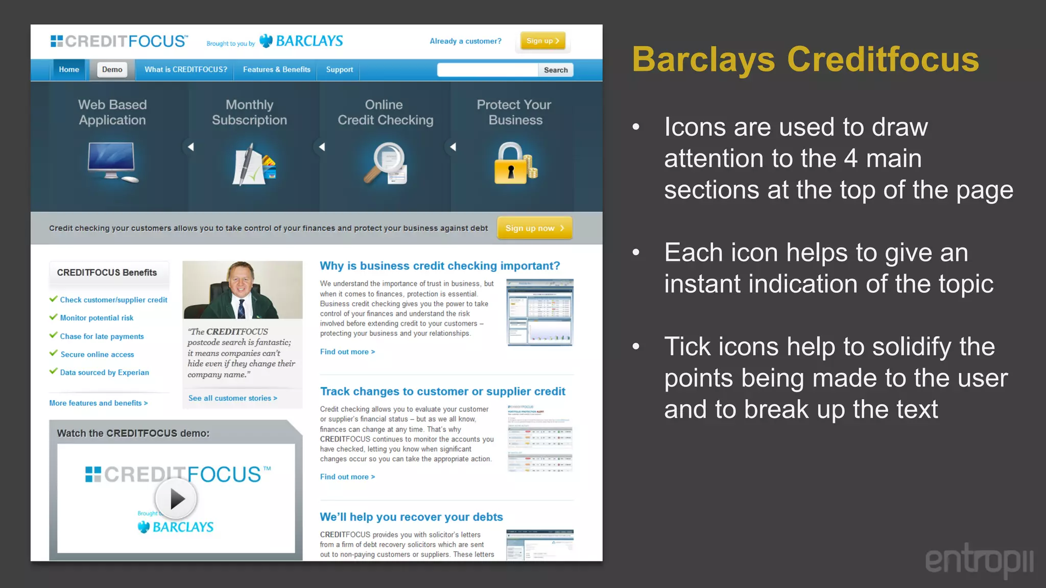 Barclays Creditfocus
• Icons are used to draw
  attention to the 4 main
  sections at the top of the page

• Each icon helps to give an
  instant indication of the topic

• Tick icons help to solidify the
  points being made to the user
  and to break up the text
 