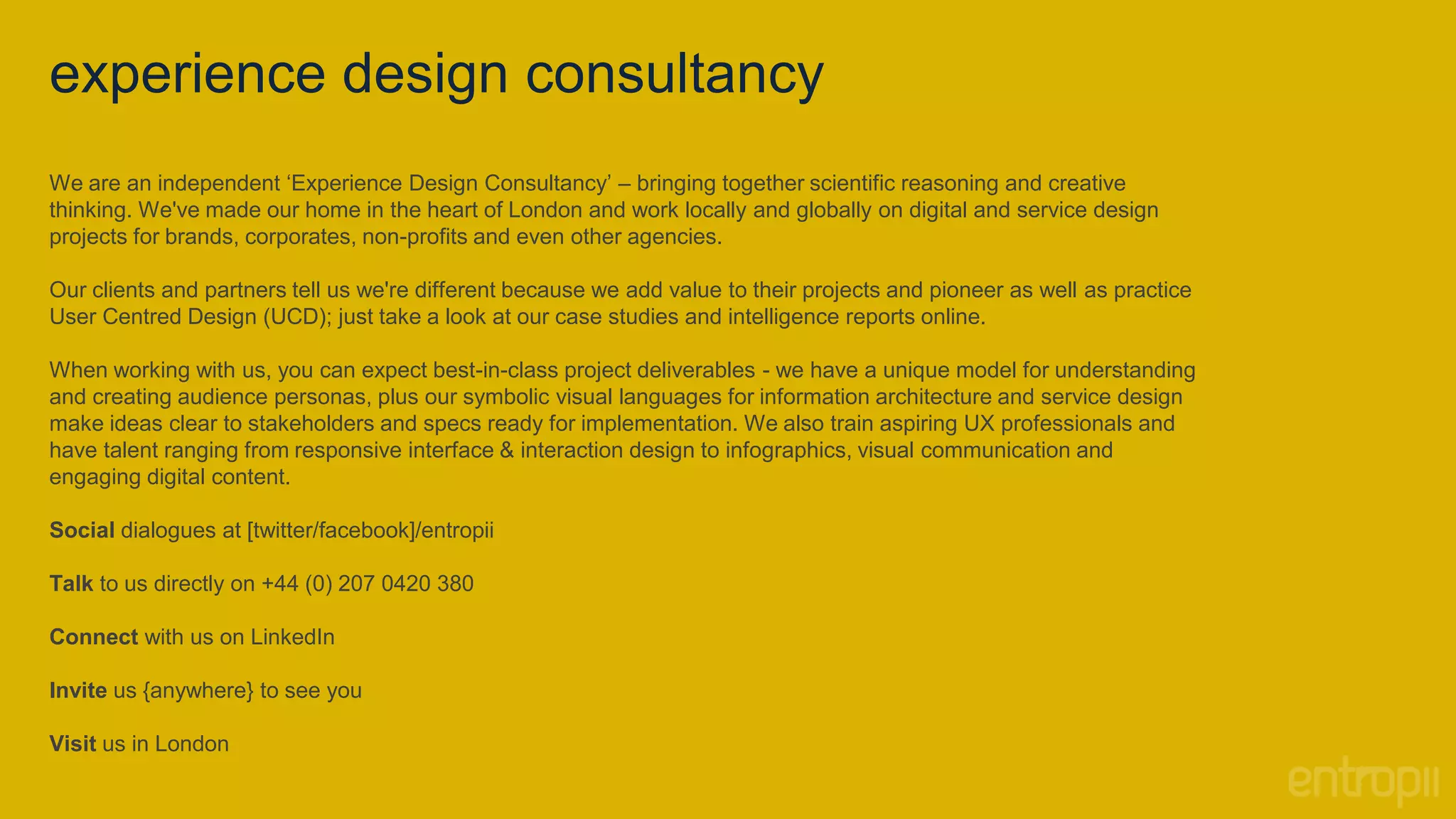 experience design consultancy
We are an independent ‘Experience Design Consultancy’ – bringing together scientific reasoning and creative
thinking. We've made our home in the heart of London and work locally and globally on digital and service design
projects for brands, corporates, non-profits and even other agencies.

Our clients and partners tell us we're different because we add value to their projects and pioneer as well as practice
User Centred Design (UCD); just take a look at our case studies and intelligence reports online.

When working with us, you can expect best-in-class project deliverables - we have a unique model for understanding
and creating audience personas, plus our symbolic visual languages for information architecture and service design
make ideas clear to stakeholders and specs ready for implementation. We also train aspiring UX professionals and
have talent ranging from responsive interface & interaction design to infographics, visual communication and
engaging digital content.

Social dialogues at [twitter/facebook]/entropii

Talk to us directly on +44 (0) 207 0420 380

Connect with us on LinkedIn

Invite us {anywhere} to see you

Visit us in London
 