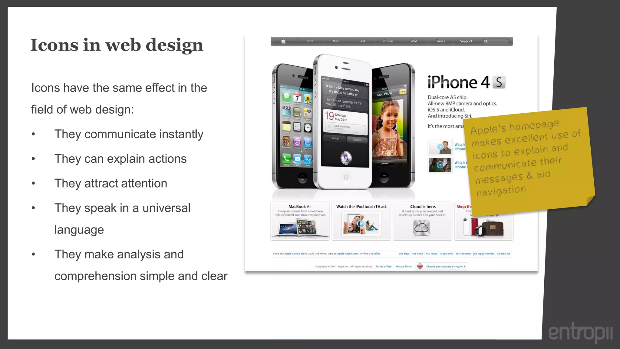 Icons in web design

Icons have the same effect in the
field of web design:

•   They communicate instantly

•   They can explain actions

•   They attract attention

•   They speak in a universal
    language

•   They make analysis and
    comprehension simple and clear
 