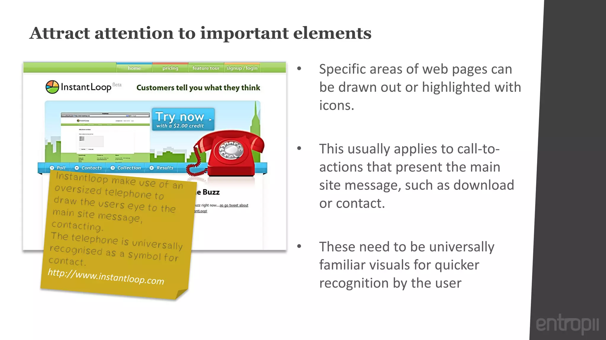 Attract attention to important elements

                              •   Specific areas of web pages can
                                  be drawn out or highlighted with
                                  icons.

                              •   This usually applies to call-to-
                                  actions that present the main
                                  site message, such as download
                                  or contact.

                              •   These need to be universally
                                  familiar visuals for quicker
                                  recognition by the user
 