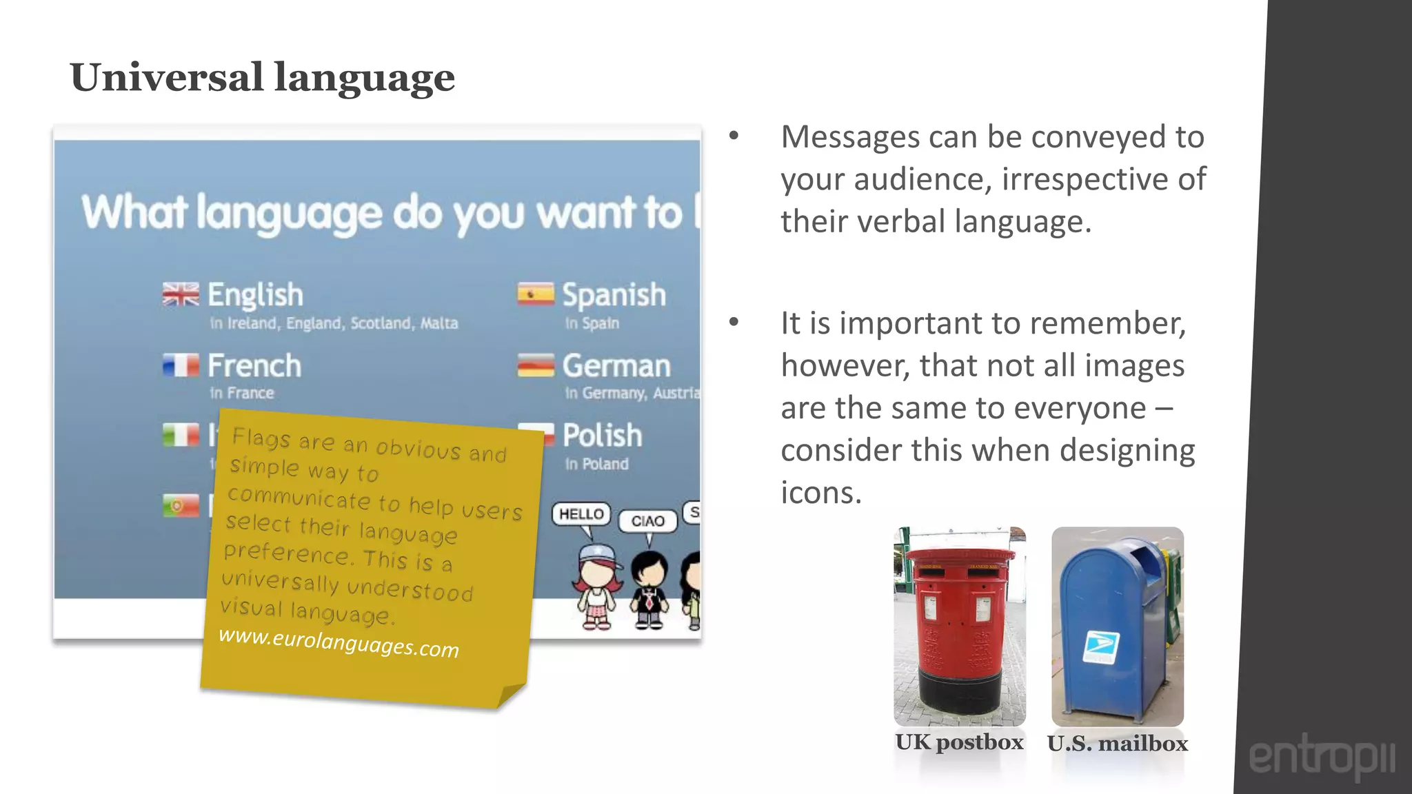 Universal language
                     •   Messages can be conveyed to
                         your audience, irrespective of
                         their verbal language.

                     •   It is important to remember,
                         however, that not all images
                         are the same to everyone –
                         consider this when designing
                         icons.




                                 UK postbox   U.S. mailbox
 