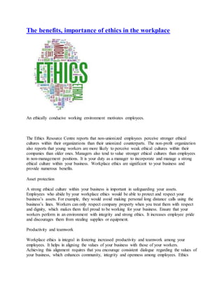 The benefits, importance of ethics in the workplace
An ethically conducive working environment motivates employees.
The Ethics Resource Centre reports that non-unionized employees perceive stronger ethical
cultures within their organizations than their unionized counterparts. The non-profit organization
also reports that young workers are more likely to perceive weak ethical cultures within their
companies than older ones. Managers also tend to value stronger ethical cultures than employees
in non-management positions. It is your duty as a manager to incorporate and manage a strong
ethical culture within your business. Workplace ethics are significant to your business and
provide numerous benefits.
Asset protection
A strong ethical culture within your business is important in safeguarding your assets.
Employees who abide by your workplace ethics would be able to protect and respect your
business’s assets. For example, they would avoid making personal long distance calls using the
business’s lines. Workers can only respect company property when you treat them with respect
and dignity, which makes them feel proud to be working for your business. Ensure that your
workers perform in an environment with integrity and strong ethics. It increases employee pride
and discourages them from stealing supplies or equipment.
Productivity and teamwork
Workplace ethics is integral in fostering increased productivity and teamwork among your
employees. It helps in aligning the values of your business with those of your workers.
Achieving this alignment requires that you encourage consistent dialogue regarding the values of
your business, which enhances community, integrity and openness among employees. Ethics
 
