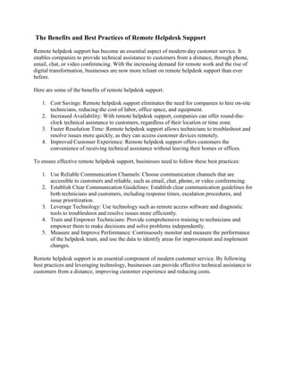 The Benefits and Best Practices of Remote Helpdesk Support
Remote helpdesk support has become an essential aspect of modern-day customer service. It
enables companies to provide technical assistance to customers from a distance, through phone,
email, chat, or video conferencing. With the increasing demand for remote work and the rise of
digital transformation, businesses are now more reliant on remote helpdesk support than ever
before.
Here are some of the benefits of remote helpdesk support:
1. Cost Savings: Remote helpdesk support eliminates the need for companies to hire on-site
technicians, reducing the cost of labor, office space, and equipment.
2. Increased Availability: With remote helpdesk support, companies can offer round-the-
clock technical assistance to customers, regardless of their location or time zone.
3. Faster Resolution Time: Remote helpdesk support allows technicians to troubleshoot and
resolve issues more quickly, as they can access customer devices remotely.
4. Improved Customer Experience: Remote helpdesk support offers customers the
convenience of receiving technical assistance without leaving their homes or offices.
To ensure effective remote helpdesk support, businesses need to follow these best practices:
1. Use Reliable Communication Channels: Choose communication channels that are
accessible to customers and reliable, such as email, chat, phone, or video conferencing.
2. Establish Clear Communication Guidelines: Establish clear communication guidelines for
both technicians and customers, including response times, escalation procedures, and
issue prioritization.
3. Leverage Technology: Use technology such as remote access software and diagnostic
tools to troubleshoot and resolve issues more efficiently.
4. Train and Empower Technicians: Provide comprehensive training to technicians and
empower them to make decisions and solve problems independently.
5. Measure and Improve Performance: Continuously monitor and measure the performance
of the helpdesk team, and use the data to identify areas for improvement and implement
changes.
Remote helpdesk support is an essential component of modern customer service. By following
best practices and leveraging technology, businesses can provide effective technical assistance to
customers from a distance, improving customer experience and reducing costs.
 