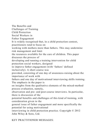 The Benefits and
Challenges of Training
Child Protection
Social Workers in
Father Engagement
It is widely recognised that, in a child protection context,
practitioners tend to focus on
working with mothers more than fathers. This may undermine
risk management and limit
the resources available for the care of children. This paper
discusses the process of
developing and running a training intervention for child
protection social workers, designed
to improve father engagement (with ‘fathers’ defined
inclusively). A short course was
provided, consisting of one day of awareness-raising about the
importance of work with
fathers and one day of motivational interviewing skills training.
The emphasis in the paper is
on insights from the qualitative elements of the mixed-method
process evaluation, namely,
observation and pre- and post-course interviews. In particular,
there is discussion of the
potential benefits and challenges of this kind of training, with
consideration given to the
general issue of father engagement and more specifically the
potential for using motivational
interviewing in child protection practice. Copyright © 2012
John Wiley & Sons, Ltd.
KEY PRACTITIONER MESSAGES:
 