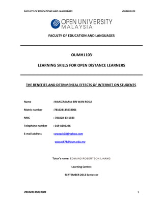 FACULTY OF EDUCATIONS AND LANGUAGES OUMH1103
FACULTY OF EDUCATION AND LANGUAGES
OUMH1103
LEARNING SKILLS FOR OPEN DISTANCE LEARNERS
THE BENEFITS AND DETRIMENTAL EFFECTS OF INTERNET ON STUDENTS
Name : WAN ZAKARIA BIN WAN ROSLI
Matric number : 781028135033001
NRIC : 781028-13-5033
Telephone number : 019-8195296
E-mail address : wwzack78@yahoo.com
wwzack78@oum.edu.my
Tutor’s name: EDMUND ROBERTSON LINANG
Learning Centre:
SEPTEMBER 2012 Semester
781028135033001 1
 