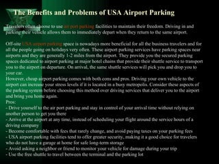The Benefits and Problems of USA Airport Parking
Travelers often choose to use air port parking facilities to maintain their freedom. Driving in and
parking their vehicle allows them to immediately depart when they return to the same airport.

Off-site USA airport parking space is nowadays more beneficial for all the business travelers and for
all the people going on holidays very often. These airport parking services have parking spaces near
airports and they are generally 1-2 miles from the airport. They provide you the secured parking
spaces dedicated to airport parking at major hotel chains that provide their shuttle service to transport
you to the airport on departure. On arrival, the same shuttle services will pick you and drop you to
your car.
However, cheap airport parking comes with both cons and pros. Driving your own vehicle to the
airport can increase your stress levels if it is located in a busy metropolis. Consider these aspects of
the parking system before choosing this method over driving services that deliver you to the airport
and bring you home again.
Pros:
- Drive yourself to the air port parking and stay in control of your arrival time without relying on
another person to get you there
- Arrive at the airport at any time, instead of scheduling your flight around the service hours of a
driving company
- Become comfortable with fees that rarely change, and avoid paying taxes on your parking fees
- USA airport parking facilities tend to offer greater security, making it a good choice for travelers
who do not have a garage at home for safe long-term storage
- Avoid asking a neighbor or friend to monitor your vehicle for damage during your trip
- Use the free shuttle to travel between the terminal and the parking lot
 
