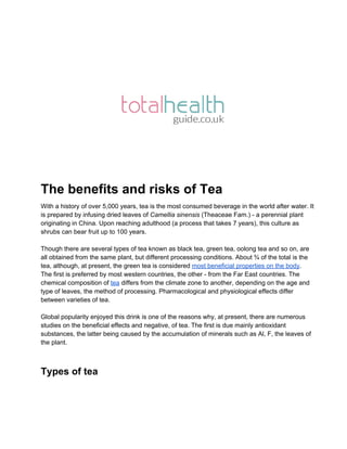  
The benefits and risks of Tea 
With a history of over 5,000 years, tea is the most consumed beverage in the world after water. It 
is prepared by infusing dried leaves of Camellia sinensis (Theaceae Fam.) ­ a perennial plant 
originating in China. Upon reaching adulthood (a process that takes 7 years), this culture as 
shrubs can bear fruit up to 100 years. 
 
Though there are several types of tea known as black tea, green tea, oolong tea and so on, are 
all obtained from the same plant, but different processing conditions. About ¾ of the total is the 
tea, although, at present, the green tea is considered most beneficial properties on the body. 
The first is preferred by most western countries, the other ­ from the Far East countries. The 
chemical composition of tea differs from the climate zone to another, depending on the age and 
type of leaves, the method of processing. Pharmacological and physiological effects differ 
between varieties of tea.  
 
Global popularity enjoyed this drink is one of the reasons why, at present, there are numerous 
studies on the beneficial effects and negative, of tea. The first is due mainly antioxidant 
substances, the latter being caused by the accumulation of minerals such as Al, F, the leaves of 
the plant. 
 
Types of tea 
 
 