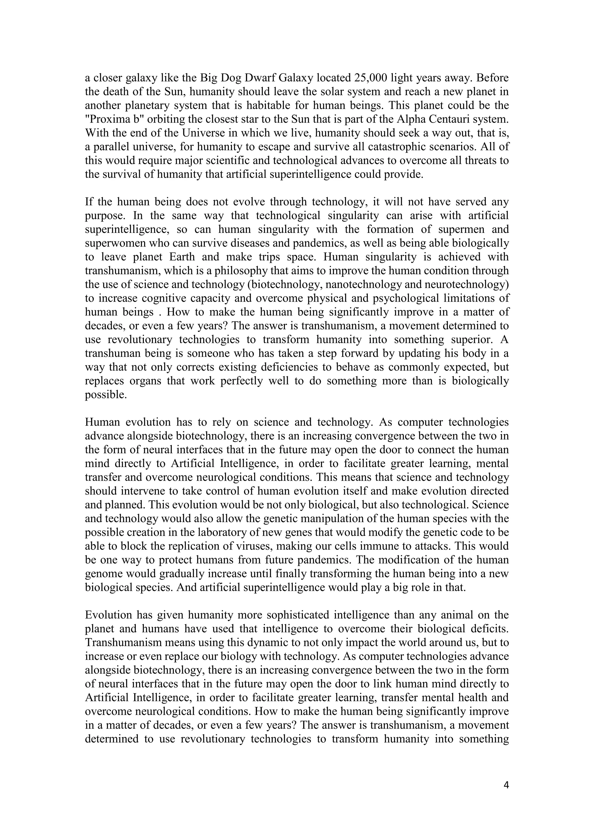 4
a closer galaxy like the Big Dog Dwarf Galaxy located 25,000 light years away. Before
the death of the Sun, humanity should leave the solar system and reach a new planet in
another planetary system that is habitable for human beings. This planet could be the
"Proxima b" orbiting the closest star to the Sun that is part of the Alpha Centauri system.
With the end of the Universe in which we live, humanity should seek a way out, that is,
a parallel universe, for humanity to escape and survive all catastrophic scenarios. All of
this would require major scientific and technological advances to overcome all threats to
the survival of humanity that artificial superintelligence could provide.
If the human being does not evolve through technology, it will not have served any
purpose. In the same way that technological singularity can arise with artificial
superintelligence, so can human singularity with the formation of supermen and
superwomen who can survive diseases and pandemics, as well as being able biologically
to leave planet Earth and make trips space. Human singularity is achieved with
transhumanism, which is a philosophy that aims to improve the human condition through
the use of science and technology (biotechnology, nanotechnology and neurotechnology)
to increase cognitive capacity and overcome physical and psychological limitations of
human beings . How to make the human being significantly improve in a matter of
decades, or even a few years? The answer is transhumanism, a movement determined to
use revolutionary technologies to transform humanity into something superior. A
transhuman being is someone who has taken a step forward by updating his body in a
way that not only corrects existing deficiencies to behave as commonly expected, but
replaces organs that work perfectly well to do something more than is biologically
possible.
Human evolution has to rely on science and technology. As computer technologies
advance alongside biotechnology, there is an increasing convergence between the two in
the form of neural interfaces that in the future may open the door to connect the human
mind directly to Artificial Intelligence, in order to facilitate greater learning, mental
transfer and overcome neurological conditions. This means that science and technology
should intervene to take control of human evolution itself and make evolution directed
and planned. This evolution would be not only biological, but also technological. Science
and technology would also allow the genetic manipulation of the human species with the
possible creation in the laboratory of new genes that would modify the genetic code to be
able to block the replication of viruses, making our cells immune to attacks. This would
be one way to protect humans from future pandemics. The modification of the human
genome would gradually increase until finally transforming the human being into a new
biological species. And artificial superintelligence would play a big role in that.
Evolution has given humanity more sophisticated intelligence than any animal on the
planet and humans have used that intelligence to overcome their biological deficits.
Transhumanism means using this dynamic to not only impact the world around us, but to
increase or even replace our biology with technology. As computer technologies advance
alongside biotechnology, there is an increasing convergence between the two in the form
of neural interfaces that in the future may open the door to link human mind directly to
Artificial Intelligence, in order to facilitate greater learning, transfer mental health and
overcome neurological conditions. How to make the human being significantly improve
in a matter of decades, or even a few years? The answer is transhumanism, a movement
determined to use revolutionary technologies to transform humanity into something
 