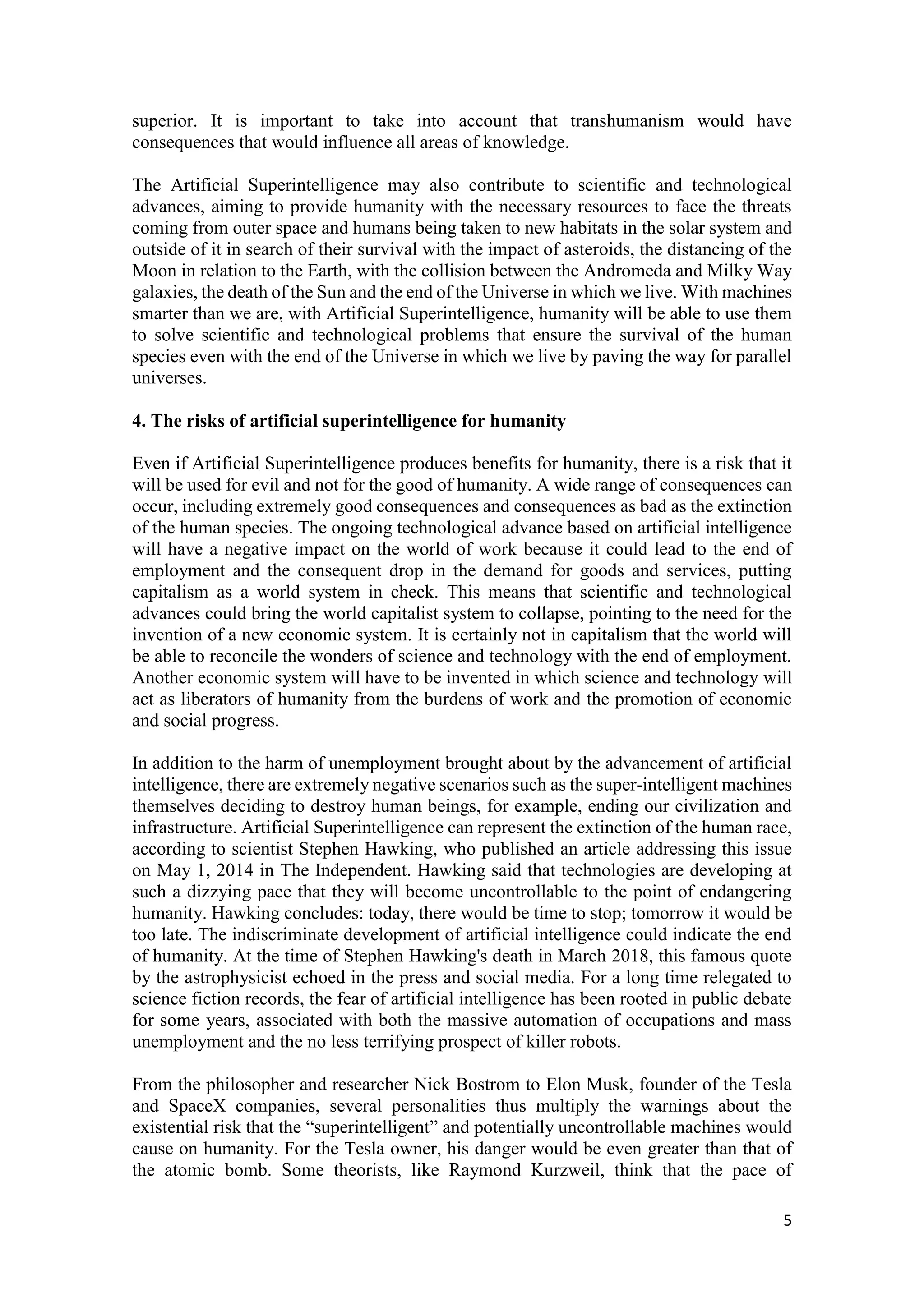 5
superior. It is important to take into account that transhumanism would have
consequences that would influence all areas of knowledge.
The Artificial Superintelligence may also contribute to scientific and technological
advances, aiming to provide humanity with the necessary resources to face the threats
coming from outer space and humans being taken to new habitats in the solar system and
outside of it in search of their survival with the impact of asteroids, the distancing of the
Moon in relation to the Earth, with the collision between the Andromeda and Milky Way
galaxies, the death of the Sun and the end of the Universe in which we live. With machines
smarter than we are, with Artificial Superintelligence, humanity will be able to use them
to solve scientific and technological problems that ensure the survival of the human
species even with the end of the Universe in which we live by paving the way for parallel
universes.
4. The risks of artificial superintelligence for humanity
Even if Artificial Superintelligence produces benefits for humanity, there is a risk that it
will be used for evil and not for the good of humanity. A wide range of consequences can
occur, including extremely good consequences and consequences as bad as the extinction
of the human species. The ongoing technological advance based on artificial intelligence
will have a negative impact on the world of work because it could lead to the end of
employment and the consequent drop in the demand for goods and services, putting
capitalism as a world system in check. This means that scientific and technological
advances could bring the world capitalist system to collapse, pointing to the need for the
invention of a new economic system. It is certainly not in capitalism that the world will
be able to reconcile the wonders of science and technology with the end of employment.
Another economic system will have to be invented in which science and technology will
act as liberators of humanity from the burdens of work and the promotion of economic
and social progress.
In addition to the harm of unemployment brought about by the advancement of artificial
intelligence, there are extremely negative scenarios such as the super-intelligent machines
themselves deciding to destroy human beings, for example, ending our civilization and
infrastructure. Artificial Superintelligence can represent the extinction of the human race,
according to scientist Stephen Hawking, who published an article addressing this issue
on May 1, 2014 in The Independent. Hawking said that technologies are developing at
such a dizzying pace that they will become uncontrollable to the point of endangering
humanity. Hawking concludes: today, there would be time to stop; tomorrow it would be
too late. The indiscriminate development of artificial intelligence could indicate the end
of humanity. At the time of Stephen Hawking's death in March 2018, this famous quote
by the astrophysicist echoed in the press and social media. For a long time relegated to
science fiction records, the fear of artificial intelligence has been rooted in public debate
for some years, associated with both the massive automation of occupations and mass
unemployment and the no less terrifying prospect of killer robots.
From the philosopher and researcher Nick Bostrom to Elon Musk, founder of the Tesla
and SpaceX companies, several personalities thus multiply the warnings about the
existential risk that the “superintelligent” and potentially uncontrollable machines would
cause on humanity. For the Tesla owner, his danger would be even greater than that of
the atomic bomb. Some theorists, like Raymond Kurzweil, think that the pace of
 